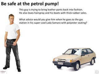 Be safe at the petrol pump!
        This guy is trying to bring leather pants back into fashion.
        He also loves hairspray and his boots with thick rubber soles.

        What advice would you give him when he goes to the gas
        station in his super-cool Lada Samara with polyester seating?
 