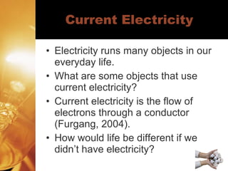 Current Electricity Electricity runs many objects in our everyday life.  What are some objects that use current electricity? Current electricity is the flow of electrons through a conductor (Furgang, 2004). How would life be different if we didn’t have electricity? 