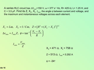 A series  RLC circuit has   V max =150 V,   = 377 s -1  Hz, R= 425   , L= 1.25 H, and  C = 3.5   F.  Find its Z, X C , X L ,  I max , the angle   between current and voltage, and  the maximum and instantaneous voltages across each element. X C  = 471    X L  = 758   Z =  513   I max  = 0.292 A  = -34 o 