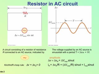 The voltage supplied by an AC source is  sinusoidal with a period T =   = 1/f. A circuit consisting of a resistor of resistance R  connected to an AC source, indicated by  Resistor in AC circuit  v  v R  =   V max  sin  t i R  =   v R /R = (  V max /R) sin  t = I max sin  t Kirchhoff’s loop rule:   v +    v R = 0   amplitude ~ 
