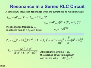 Resonance in a Series RLC Circuit A series RLC circuit is  in resonance  when the current has its maximum value The  resonance   frequency   0 is obtained from  X L  = X C ,    L= 1/  C : At resonance, when   0 ,  the average power is maximum and has the value 
