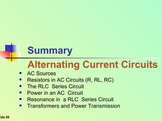 Summary Alternating Current Circuits AC Sources  Resistors in AC Circuits (R, RL, RC)  The RLC  Series Circuit Power in an AC  Circuit  Resonance in  a RLC  Series Circuit  Transformers and Power Transmission 
