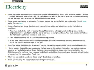 Licensed under



Electricity
   These two slides are meant to accompany the reading, How Electricity Works, also available under a Creative
    Commons license on SlideShare. They can be brought onscreen as you see fit while the students are reading
    the text. Perhaps you can add some additional slides--see below.
   These slides are covered by a Creative Commons license, the terms of which are explained in English here
    and in German here.
   You are free to share (copy, distribute, and transmit) these slides and adapt them, under the following
    conditions:
       You must attribute the work by placing Harvey Utech’s name with appropriate text (e.g. based on the
        original by Harvey Utech) on either the first or last slide of your presentation. You must also leave the logo
        for the Creative Commons license on each slide.
       This presentation may not be used for commercial purposes.
       If you alter, transform or build upon this presentation, you may distribute the resulting presentation only
        under the same or similar license to this one.
   Any of the above conditions can be waived if you get Harvey Utech’s permission (harveyutech@yahoo.com.
   I do not present these slides as representing the last word on this subject. I know they can be improved and I
    welcome any and all attempts to do so. If you do make modifications, please post the revised slides on
    SlideShare and let me know via a message on LinkedIn so that I can incorporate your changes, with attribution
    of course, into this presentation. Thank you.
   When you are ready to use these slides, simply delete this cover slide.
   Thank you for using this presentation and helping me improve it.


Electricity                                                                                                           1
 