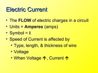 Electric Current
•   The FLOW of electric charges in a circuit
•   Units = Amperes (amps)
•   Symbol = I
•   Speed of Current is affected by
    • Type, length, & thickness of wire
    • Voltage
    • When Voltage , Current 
 
