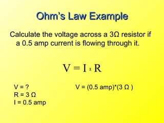 Ohm’s Law Example
Calculate the voltage across a 3Ω resistor if
 a 0.5 amp current is flowing through it.


                V=IxR
 V=?                V = (0.5 amp)*(3 Ω )
 R=3Ω
 I = 0.5 amp
 