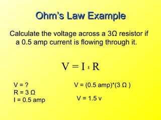 Ohm’s Law Example
Calculate the voltage across a 3Ω resistor if
 a 0.5 amp current is flowing through it.


                V=IxR
 V=?                V = (0.5 amp)*(3 Ω )
 R=3Ω
 I = 0.5 amp         V = 1.5 v
 
