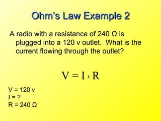 Ohm’s Law Example 2
A radio with a resistance of 240 Ω is
  plugged into a 120 v outlet. What is the
  current flowing through the outlet?


                V=IxR
V = 120 v
I=?
R = 240 Ω
 