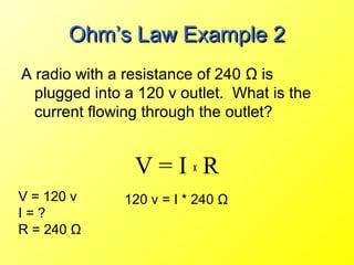 Ohm’s Law Example 2
A radio with a resistance of 240 Ω is
  plugged into a 120 v outlet. What is the
  current flowing through the outlet?


                V=IxR
V = 120 v     120 v = I * 240 Ω
I=?
R = 240 Ω
 