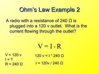 Ohm’s Law Example 2
A radio with a resistance of 240 Ω is
  plugged into a 120 v outlet. What is the
  current flowing through the outlet?


                V=IxR
V = 120 v     120 v = I * 240 Ω
I=?
R = 240 Ω      I = 120v / 240 Ω
 