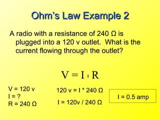 Ohm’s Law Example 2
A radio with a resistance of 240 Ω is
  plugged into a 120 v outlet. What is the
  current flowing through the outlet?


                V=IxR
V = 120 v     120 v = I * 240 Ω
I=?                               I = 0.5 amp
R = 240 Ω      I = 120v / 240 Ω
 