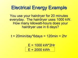 Electrical Energy Example
You use your hairdryer for 20 minutes
everyday. The hairdryer uses 1000 kW.
  How many kilowatt-hours does your
       hairdryer use in 6 days?

t = 20min/day*6days = 120min = 2hr

           E = 1000 kW*2Hr
           E = 2000 kWh
 