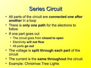 Series Circuit
• All parts of the circuit are connected one after
  another in a loop
• There is only one path for the electrons to
  follow
• If one part goes out
  • The circuit goes from closed to open
  • Electricity will not flow
  • All parts go out
• The voltage is split through each part of the
  circuit
• The current is the same throughout the circuit
• Example: Christmas Tree Lights
 