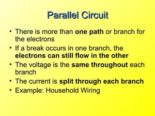 Parallel Circuit
• There is more than one path or branch for
  the electrons
• If a break occurs in one branch, the
  electrons can still flow in the other
• The voltage is the same throughout each
  branch
• The current is split through each branch
• Example: Household Wiring
 