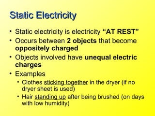 Static Electricity
• Static electricity is electricity “AT REST”
• Occurs between 2 objects that become
  oppositely charged
• Objects involved have unequal electric
  charges
• Examples
  • Clothes sticking together in the dryer (if no
    dryer sheet is used)
  • Hair standing up after being brushed (on days
    with low humidity)
 