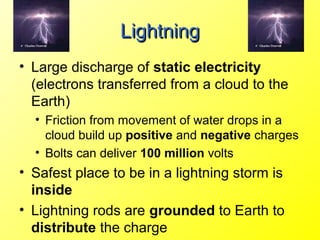 Lightning
• Large discharge of static electricity
  (electrons transferred from a cloud to the
  Earth)
  • Friction from movement of water drops in a
    cloud build up positive and negative charges
  • Bolts can deliver 100 million volts
• Safest place to be in a lightning storm is
  inside
• Lightning rods are grounded to Earth to
  distribute the charge
 
