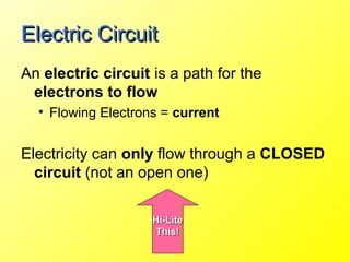 Electric Circuit
An electric circuit is a path for the
 electrons to flow
  • Flowing Electrons = current


Electricity can only flow through a CLOSED
  circuit (not an open one)

                    Hi-Lite
                     This!
 