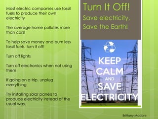 Turn It Off!
Save electricity,
Save the Earth!
Most electric companies use fossil
fuels to produce their own
electricity
The average home pollutes more
than cars!
To help save money and burn less
fossil fuels, turn it off!
Turn off lights
Turn off electronics when not using
them
If going on a trip, unplug
everything
Try installing solar panels to
produce electricity instead of the
usual way.
Brittany Madore
 