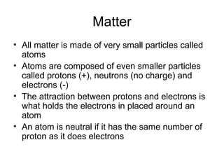 Matter
• All matter is made of very small particles called
atoms
• Atoms are composed of even smaller particles
called protons (+), neutrons (no charge) and
electrons (-)
• The attraction between protons and electrons is
what holds the electrons in placed around an
atom
• An atom is neutral if it has the same number of
proton as it does electrons
 