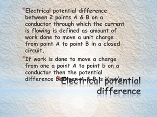 *
*Electrical potential difference
between 2 points A & B on a
conductor through which the current
is flowing is defined as amount of
work done to move a unit charge
from point A to point B in a closed
circuit.
*If work is done to move a charge
from one a point A to point b on a
conductor then the potential
difference between A & B is V=w/q
 