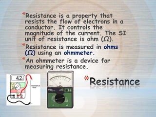 *
*Resistance is a property that
resists the flow of electrons in a
conductor. It controls the
magnitude of the current. The SI
unit of resistance is ohm (Ω).
*Resistance is measured in ohms
(Ω) using an ohmmeter.
*An ohmmeter is a device for
measuring resistance.
 