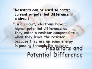 *
*Resistors can be used to control
current or potential difference in
a circuit.
*In a circuit, electrons have a
higher potential difference as
they enter a resistor compared to
when they leave the resistor
because they use up some energy
in passing through the resistor.
 