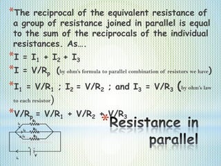 *
*The reciprocal of the equivalent resistance of
a group of resistance joined in parallel is equal
to the sum of the reciprocals of the individual
resistances. As….
*I = I1 + I2 + I3
*I = V/Rp (by ohm’s formula to parallel combination of resistors we have)
*I1 = V/R1 ; I2 = V/R2 ; and I3 = V/R3 (by ohm’s law
to each resistor)
*V/Rp = V/R1 + V/R2 + V/R3
 