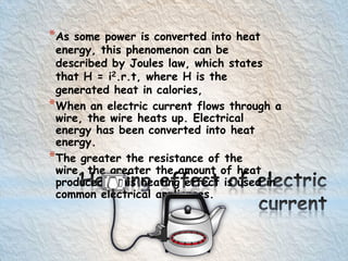 *As some power is converted into heat
energy, this phenomenon can be
described by Joules law, which states
that H = i2.r.t, where H is the
generated heat in calories,
*When an electric current flows through a
wire, the wire heats up. Electrical
energy has been converted into heat
energy.
*The greater the resistance of the
wire, the greater the amount of heat
produced. This heating effect is used in
common electrical appliances.
 