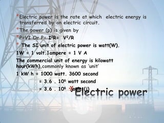*
*Electric power is the rate at which electric energy is
transferred by an electric circuit.
*The power (p) is given by
*P=VI Or P= I2R= V2/R
* The SI unit of electric power is watt(W).
1W = 1 volt.1ampere = 1 V A
The commercial unit of energy is kilowatt
hour(kWh),commonly known as ‘unit’
1 kW h = 1000 watt. 3600 second
= 3.6 . 106 watt second
= 3.6 . 106 joule (j)
 
