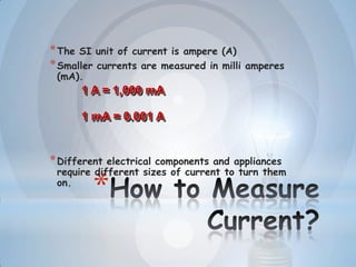 *
*The SI unit of current is ampere (A)
*Smaller currents are measured in milli amperes
(mA).
*Different electrical components and appliances
require different sizes of current to turn them
on.
1 A = 1,000 mA
1 mA = 0.001 A
 