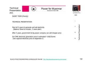 10#BLACK PEAR ENGINEERING & MINGALAR ONLINE http://blackpearlengineering.com/power
Technical
Presentation
(IV)
SHORT TERM (Priority)
TECHNICAL PRESENTATION
Plan tof 5 years to generate and sell electricity
(Balance Sheet to include , 5 years plan)
After 5 years, government & big power company can sell cheaper price
Our SME electricity generation price is estimated ~US$15cents
(see regional electricity price at Appendex I)
B&M
I
II
III
IV
TechnicalPresentation
 