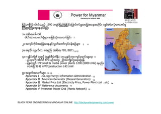 BLACK PEAR ENGINEERING & MINGALAR ONLINE http://blackpearlengineering.com/power
ျမန္မာႏိုင္ငံ ပါ၀င္သည္ 1990 တရုပ္ျပည္ျပဳျပင္ေျပာင္းလဲမႈအေျခအေနအတိုင္း လွ်ပ္စစ္မလံုေလာက္မႈ
ၾကီးစြာၾကံဳေတြ႔ေနရသည္။
၁။ အစိုးရေပၚလစီ
ဓါတ္အားေပးစက္ရံုမ်ားအျမန္ဆံုးေဆာက္ျခင္း
၂။ အလုပ္ကိုင္အေျခအေနႏွင့္လႊတ္ေတာ္လုပ္ငန္းစဥ္မ်ား
၃။ ေရတို (ပုဂၢလိက) ေရရွည္ (အစိုးရ၊ FDI, BOT)
၄။ က်ႏိုပ္တို႔၏ ေရတို (၅ႏွစ္စီမံကိန္း) တယူနစ္၁၅၀က်ပ္ေရာင္းခ်ေရး
- ဥပေဒကို အီးပီစီ EPC ႏွင့္အတူ၊ ၂ဦးအက်ိဳးတူေရးဆြဲရန္
- ၅ႏွစ္တြင္ IPP small & media power plants 1200 (6000 mW) ရမည္။
လက္ရွိ 3142 mW/construction 1431mW
၅။ အခ်က္အလက္မ်ား
Appendex I eia.org Energy Information Administration
Appendex II American Generator (Dieseal Generators)
Appendex II Market Price List (Electricity Price, Power Plant cost ..etc)
Appendex IV Reference documents
Appendex V Myanmar Power Grid (Plants Network)
2
3 4
6-10
11
12-16
12
13
14
15
16
 
