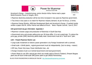 2#BLACK PEAR ENGINEERING & MINGALAR ONLINE http://blackpearlengineering.com/power
Accenture's Energy – Industrial group, senior director Arthur Hanna read a paper
World Economic Forum in Yangon, 2013.
• Myanmar electricity production will be two time increased in two years by Myanmar government.
• Two times in two years is no match for Myanmar industry demand. As per his forcus, 12 times.
• Myanmar Energy Ministry, ADB Asia Development Bank and Accenture's Energy (3 parties) jointly
written a paper and Mr. Arthur Hanna was talked at forum. News: Popular Journal , June 6, 2013
USA government eia.gov information Appendex I
• Myanmar is lowest usage and production of Electricity in South East Asia.
• Government price and private selling price are 30 times differ. It is not a good sign. To reduce the
price gap, private (SME) electricity plants badly need. Government must do a “short term” plan.
LAW – Present Myanmar Electric Law
• Large scale investment on electric power generation is by Foreign Investment with a contract.
• Small scale <10mW plants , reginal government must do independently. (but no doing – reason)
• EPC law, Power Grip issue, Power distribution loss ..etc
• Foreign Investors trust is on Central Government (not local government)
• Power Plants to use 20% natural gas which are mostly sold to China & Thailand. (Present Biogass
plant and all future small scale SME power plant to get UNIDO Partnership)
B&M
 