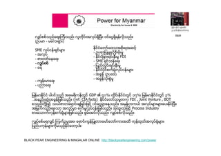 BLACK PEAR ENGINEERING & MINGALAR ONLINE http://blackpearlengineering.com/power
လွ်ပ္စစ္သည္ေစ်းၾကီးသည္၊ လူတိုင္းအလုပ္ရွိျပီး၊ ဝင္ေငြရွိရန္လိုသည္။
(ဥပမာ - မေလးရွား)
SME လုပ္ငန္းရွင္မ်ား
- အလုပ္
- စားဝတ္ေနေရး
- လွ်ပ္စစ္
- ေရ
- က်န္းမာေရး
- ပညာေရး
ႏိုင္ငံေတာ္၊ေဒသအစိုးရအဆင့္
- ဥပေဒျပဳမႈႏွင့္စိုးမိုးမႈ
- ႏိုင္ငံျခားရင္းႏွီးမႈ FDI
- SME ရွင္သန္ေရး
- ျပည္တြင္းရင္းႏွီးမႈ
- ႏိုင္ငံပိုင္စက္ရံု၊လုပ္ငန္းမ်ား
- အခြန္ (ဥပေဒ)
- အခြန္သံုးစြဲမႈ
ျမန္မာႏိုင္ငံ ပါ၀င္သည္ အေမရိကန္တြင္ GDP ၏ ၄၀%၊ ထိုင္းႏိုင္ငံတြင္ ၁၇%၊ ျမန္မာႏိုင္ငံတြင္ ၃%
..အနည္းဆံုးအခြန္ျဖစ္သည္။ (ref: CIA facts) ႏိုင္ငံေတာ္သမၼတက FDI , Joint Venture , BOT
စသည္တို႔ျဖင့္ သယံဇာတေရာင္းခ်ျခင္းျဖင့္ ၀င္ေငြရွာေနသည္။ အမွန္တကယ္ အလုပ္မ်ားမ်ားေပးႏိုင္ျပီး၊
အျမက္လည္းရေသာ အလုပ္မွာ စက္မႈလုပ္ငန္းျဖစ္သည္။ အထူးသျဖင့္ Process Industry
စားေသာက္ကုန္စက္ရံုမ်ားျဖစ္သည္။ စြမ္းအင္လိုသည္။ လွ်ပ္စစ္လိုသည္။
လွ်ပ္စစ္မရလွ်င္ ၾကက္ဥမွအစ၊ ေစာင္၊ကြန္ျပဴတာ၊ေမာ္ေတာ္ကားအထိ ကုန္ထုတ္အလုပ္ရံုမ်ား၊
ျပည္ပကုန္မ်ားကိုမယွဥ္ႏိုင္ေတာ့ပါ။
B&M
 