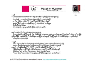 BLACK PEAR ENGINEERING & MINGALAR ONLINE http://blackpearlengineering.com/power
ေရတို
ပုဂၢလိက အေသးစား၊အလတ္စားစက္ရံုမ်ား၊ ဆီတင္သြင္းျဖင့္ဓါတ္အားထုတ္ရန္
• မီးထြႏ္းရန္ - ေနေရာင္ခ်ည္သံုးစက္မ်ားကို ျပည္ပမွတင္သြင္းျခင္း
• Biogas စပါးခြဲ၊ သစ္မီးေသြးသံုးဓါတ္အားေပးစက္အေသးမ်ား
• ေက်ာက္မီးေသြးႏွင့္သဘာဝဓါတ္ေငြသံုး 1 to 10mW စက္ရံုမ်ား
• ဒီဇယ္ဆီသံုးစက္ရံုမ်ား
• ထိုင္း၊တရုပ္ႏိုင္ငံမ်ားမွ လွ်ပ္စစ္ကို ျပန္လည္ဝယ္ယူျခင္း
ပုဂၢလိက ရင္းႏွီးျမွတ္ႏွံမႈစြမ္းအားကို အသံုးခ်နည္း
• ျခစားမႈအဆင့္မ်ား နည္းေစရန္၊ ျမိဳ႔နယ္တိုင္းတြင္ ေလးစားရသူမ်ားက အစိုးရ၊ဌာနဆိုင္ရႏွင့္တတ္သိပညာရွင္မ်ားျဖင့္
ဦးေဆာင္ျပီး၊ လ်ပ္စစ္ကုမၼဏီကေလးမ်ား ေငြေၾကး၊ မဆံုးရံႈးရန္၊ ကုမၸၾကီးမ်ားက လက္ဝါးအုပ္မႈကာကြယ္ေပးရန္
• ဗဟုိမွဥပေဒထုတ္ေပးရန္
ေရရွည္
• ဗဟုိမွ လွ်ပ္စစ္ IPP ဥပေဒထုတ္ရန္ (စင္ကာပူႏိုင္ငံဥပေဒကို တိုက္ရိုက္ေကာ္ပီလုပ္ရန္
• ၁၀၀% ရင္းႏွီးျမွတ္ႏွံေစရန္ (ျပည္တြင္းမွ လုပ္ငန္းရွင္ၾကီးမ်ားႏွင့္ဖက္စပ္မလိုအပ္။
ေရရွည္တြင္လွ်ပ္စစ္ေစ်းၾကီးသြားမည္။ ဥပမာ ဖိလစ္ပိုင္၊ ၾသစေၾတးလွ်ား
• လွ်ပ္စစ္ေစ်းခ်ိဳေသာႏိုင္ငံမ်ားထံမွ အတုယူ၊ေလ့လာရန္ ဥပမာ ဗီယက္နမ္၊တရုပ္
• Conbined gas turbine (to use own gas), Dam at rivers
• Power Grid, Transmittion line update, EPC Management level officers
B&M
 