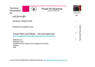 BLACK PEAR ENGINEERING & MINGALAR ONLINE http://blackpearlengineering.com/power
Technical
Presentation
(II)
ေရတို (ဦးစားေပးျခင္း)
TECHNICAL PRESENTATION
Preparation (Investment cost)
Power Plant Cost Report nrel-cost-report.pdf
http://mingalaronline.biz/mdg/4.electrical/nrel-cost-report.pdf
Material cost
Operation cost
Investment loan (interest and re-payment for 40yrs
Inflation
skill
B&M
I
II
III
IV
TechnicalPresentation
 