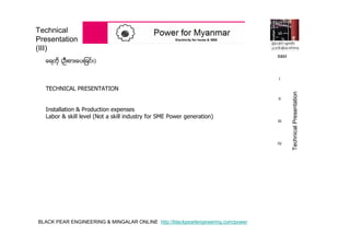 BLACK PEAR ENGINEERING & MINGALAR ONLINE http://blackpearlengineering.com/power
Technical
Presentation
(III)
ေရတို (ဦးစားေပးျခင္း)
TECHNICAL PRESENTATION
Installation & Production expenses
Labor & skill level (Not a skill industry for SME Power generation)
B&M
I
II
III
IV
TechnicalPresentation
 