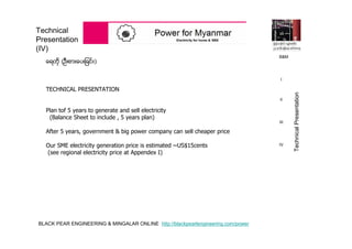 BLACK PEAR ENGINEERING & MINGALAR ONLINE http://blackpearlengineering.com/power
Technical
Presentation
(IV)
ေရတို (ဦးစားေပးျခင္း)
TECHNICAL PRESENTATION
Plan tof 5 years to generate and sell electricity
(Balance Sheet to include , 5 years plan)
After 5 years, government & big power company can sell cheaper price
Our SME electricity generation price is estimated ~US$15cents
(see regional electricity price at Appendex I)
B&M
I
II
III
IV
TechnicalPresentation
 