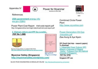 BLACK PEAR ENGINEERING & MINGALAR ONLINE http://blackpearlengineering.com/power
Myanmar Energy (Slides) by AUNG KYAW HTOO
http://www.slideshare.net/yph1969/myanmar-petroleum-energy
Power Plant Cost Report nrel-cost-report.pdf
http://mingalaronline.biz/mdg/4.electrical/nrel-cost-report.pdf
USA government energy info
eia.gov (Q&A)
Combined Circle Power
Plant
http://www.ccj-online.com
References
Power-Generation-Oil-Gas
-Industies.pdf
Zaw Aung & Aye Nyein
Myanmar Safety (Singapore)
http://myanmarsafety.wordpress.com/
IPP (South East Asia - research papers)
To download
1. Independent Power Producer (IPP)
debacle in Indonesia & Philippine
(Author - Professors from NUS National
University of Singapore)
PDF File: 87KB
Singapore IPP Law
2. Vietnam reform and IPP (by Lovells)
PDF file 1.2MB
Appendex IV
B&M
 