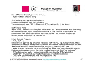 4#BLACK PEAR ENGINEERING & MINGALAR ONLINE http://blackpearlengineering.com/power
Present Myanmar Electricity production and usage
(Pyithu Hlut.Taw announce book)
2012 electricity use is Kw hour million 13378.3.
Production is mega watt 4006 (38% effencicy)
Transmission loss is huge (37% - orld averge is 3-5% only) by defect of line & thief.
Electric Power Plants
•Hydro Power, Combine Gas Turbine, Coal power boiler ..etc. Technical methods. Now solar energy
Us$250 million plant is copied from rich countries such as EU & American countries which are
following the Green Energy such as solar, win turbine, nuclear ..etc. Philipine, Indonesia use
Biomass, Ground heat and recycle materials..etc.
Private Electricity Production
• Firstly, draft a law.
Before law was approved, big companies’ project can start with MOU (eg. BOT agreement). Those
agreements are negotiate with Myanmar Government and Investors. Must be fare contract document.
Some leased agreement are one sided example, Hong Kong , Makao 99 years lease.
• Village & Subarb – small scale electricity production and selling must use this law which gurantee
the investment work even though, change the new local government. Need “law domination”
• EPC and government bodies , departments need to co-ordinate by 3rd Party institutes.
• SHORT TERM (Private small power station to generate by fuel oil import permit)
• LONG TERM (government hydro plant, natural gas plants ..etc)
B&M
 