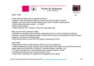 5#BLACK PEAR ENGINEERING & MINGALAR ONLINE http://blackpearlengineering.com/power
SHORT TERM
Private small & median plant to generate by fuel oil
• Lighting: Solar Energy power plants to import from China (quality to control)
• Biogas , Rice husk, wood or bambo electric power plants. (small & median plants)
• Coal & Natural gas power plants . 1 to 10mW
• Diesel oil power plant.
• Import electricity from Thailand , China with reasonable price.
Make use of Private Investment abality
• Minimise the corruption, Every township, respectable person to lead the electricity production
committee, Include the intellectual people, Prevent small company by manipulation (merger by large
company or prevent from lossing money.
• Central government to issue IPP which apply to reginal government.
LONG TERM
• Central government to draft electricity IPP law (copy from Singapore)
• 100% investment by foreign company (joint venture with local company to avoid because that will
caused high price of electricity in long term. (Example Philipine, Australia ..etc)
• To copy the practise from cheap electricity price (example vietnam, china) ္
• Conbined gas turbine (to use own gas), Dam at rivers
• Power Grid, Transmittion line update, EPC Management level officers
B&M
 