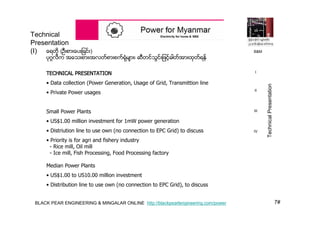 7#BLACK PEAR ENGINEERING & MINGALAR ONLINE http://blackpearlengineering.com/power
ေရတို (ဦးစားေပးျခင္း)
ပုဂၢလိက အေသးစား၊အလတ္စားစက္ရံုမ်ား၊ ဆီတင္သြင္းျဖင့္ဓါတ္အားထုတ္ရန္
TECHNICAL PRESENTATION
• Data collection (Power Generation, Usage of Grid, Transmittion line
• Private Power usages
Small Power Plants
• US$1.00 million investment for 1mW power generation
• Distriution line to use own (no connection to EPC Grid) to discuss
• Priority is for agri and fishery industry
- Rice mill, Oil mill
- Ice mill, Fish Processing, Food Processing factory
Median Power Plants
• US$1.00 to US10.00 million investment
• Distribution line to use own (no connection to EPC Grid), to discuss
Technical
Presentation
(I)
I
II
III
IV
TechnicalPresentation
B&M
 