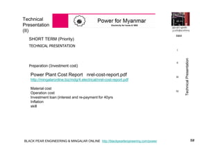 8#BLACK PEAR ENGINEERING & MINGALAR ONLINE http://blackpearlengineering.com/power
Technical
Presentation
(II)
SHORT TERM (Priority)
TECHNICAL PRESENTATION
Preparation (Investment cost)
Power Plant Cost Report nrel-cost-report.pdf
http://mingalaronline.biz/mdg/4.electrical/nrel-cost-report.pdf
Material cost
Operation cost
Investment loan (interest and re-payment for 40yrs
Inflation
skill
B&M
I
II
III
IV
TechnicalPresentation
 