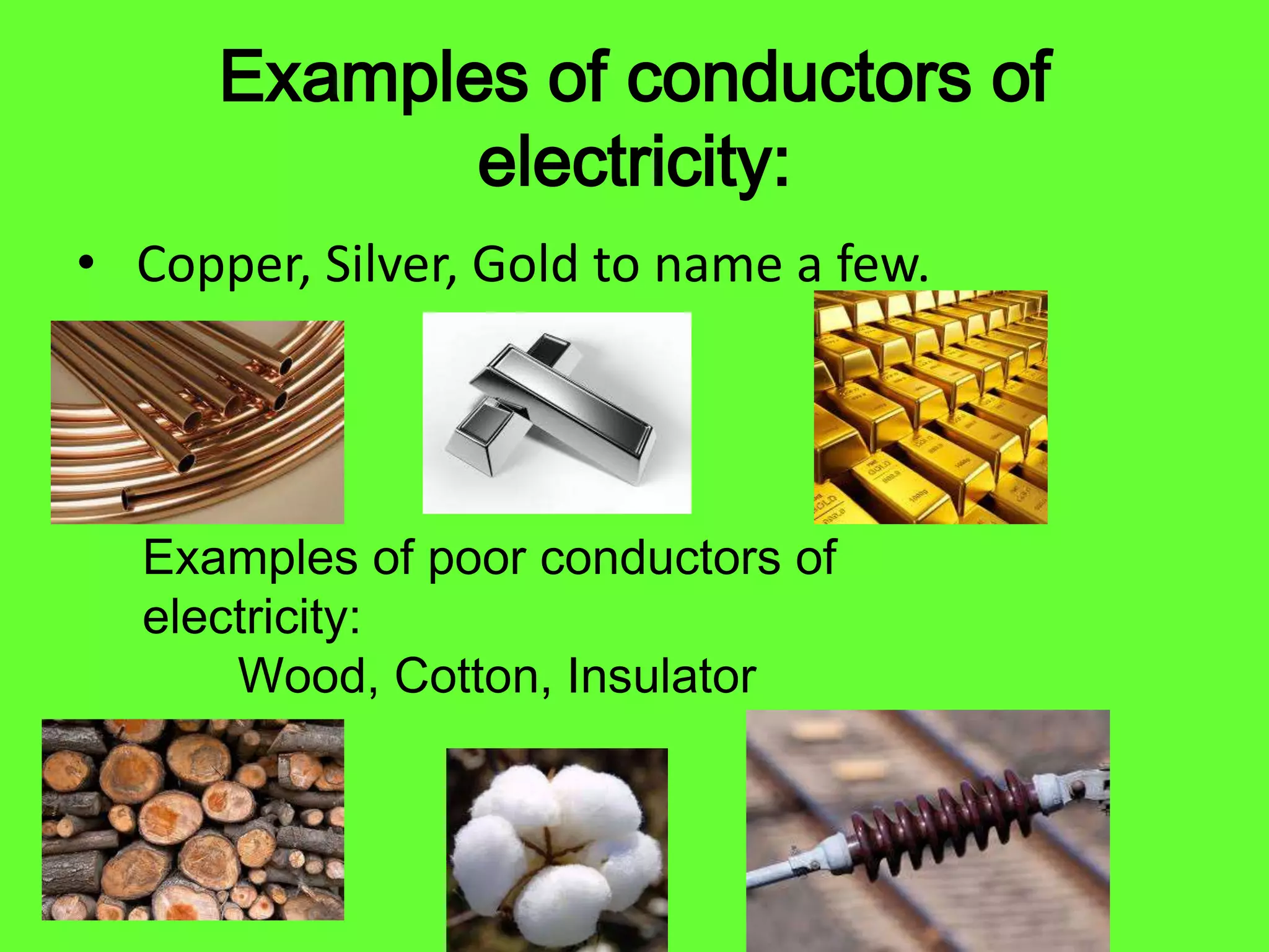 Examples of conductors of
electricity:
• Copper, Silver, Gold to name a few.
Examples of poor conductors of
electricity:
Wood, Cotton, Insulator