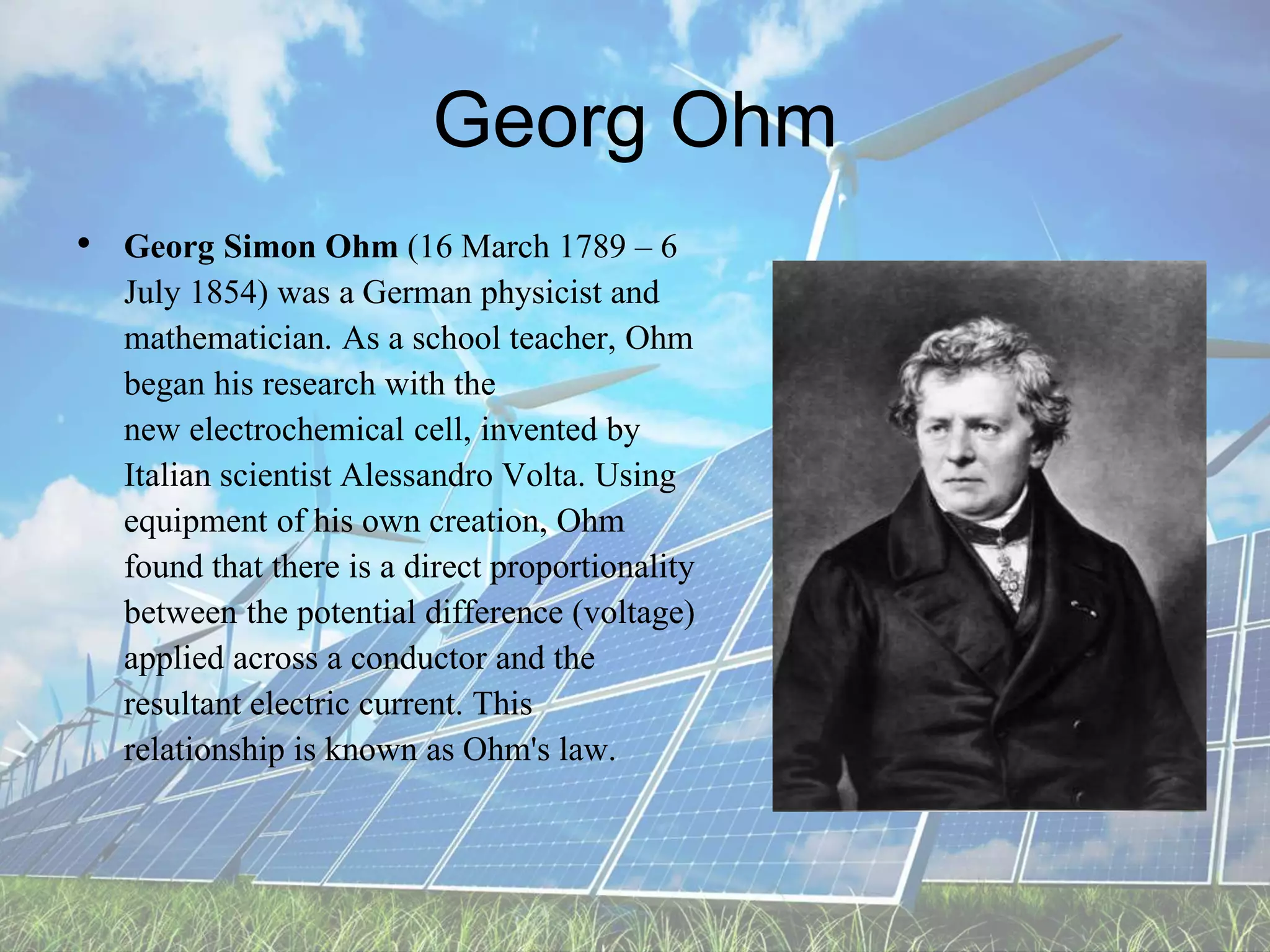 Georg Ohm
• Georg Simon Ohm (16 March 1789 – 6
July 1854) was a German physicist and
mathematician. As a school teacher, Ohm
began his research with the
new electrochemical cell, invented by
Italian scientist Alessandro Volta. Using
equipment of his own creation, Ohm
found that there is a direct proportionality
between the potential difference (voltage)
applied across a conductor and the
resultant electric current. This
relationship is known as Ohm's law.
 