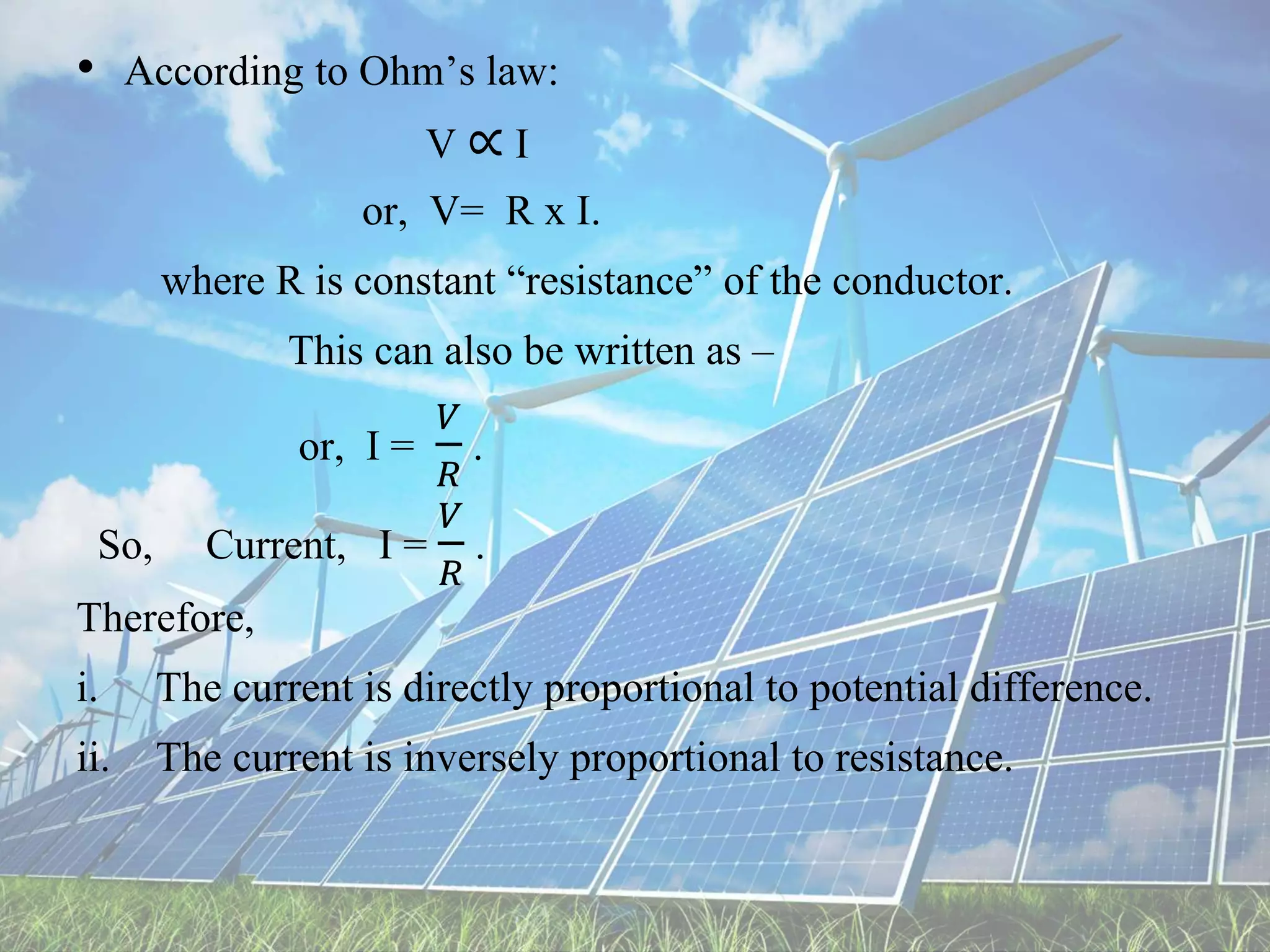 • According to Ohm’s law:
V ∝ I
or, V= R x I.
where R is constant “resistance” of the conductor.
This can also be written as –
or, I =
𝑉
𝑅
.
So, Current, I =
𝑉
𝑅
.
Therefore,
i. The current is directly proportional to potential difference.
ii. The current is inversely proportional to resistance.
 