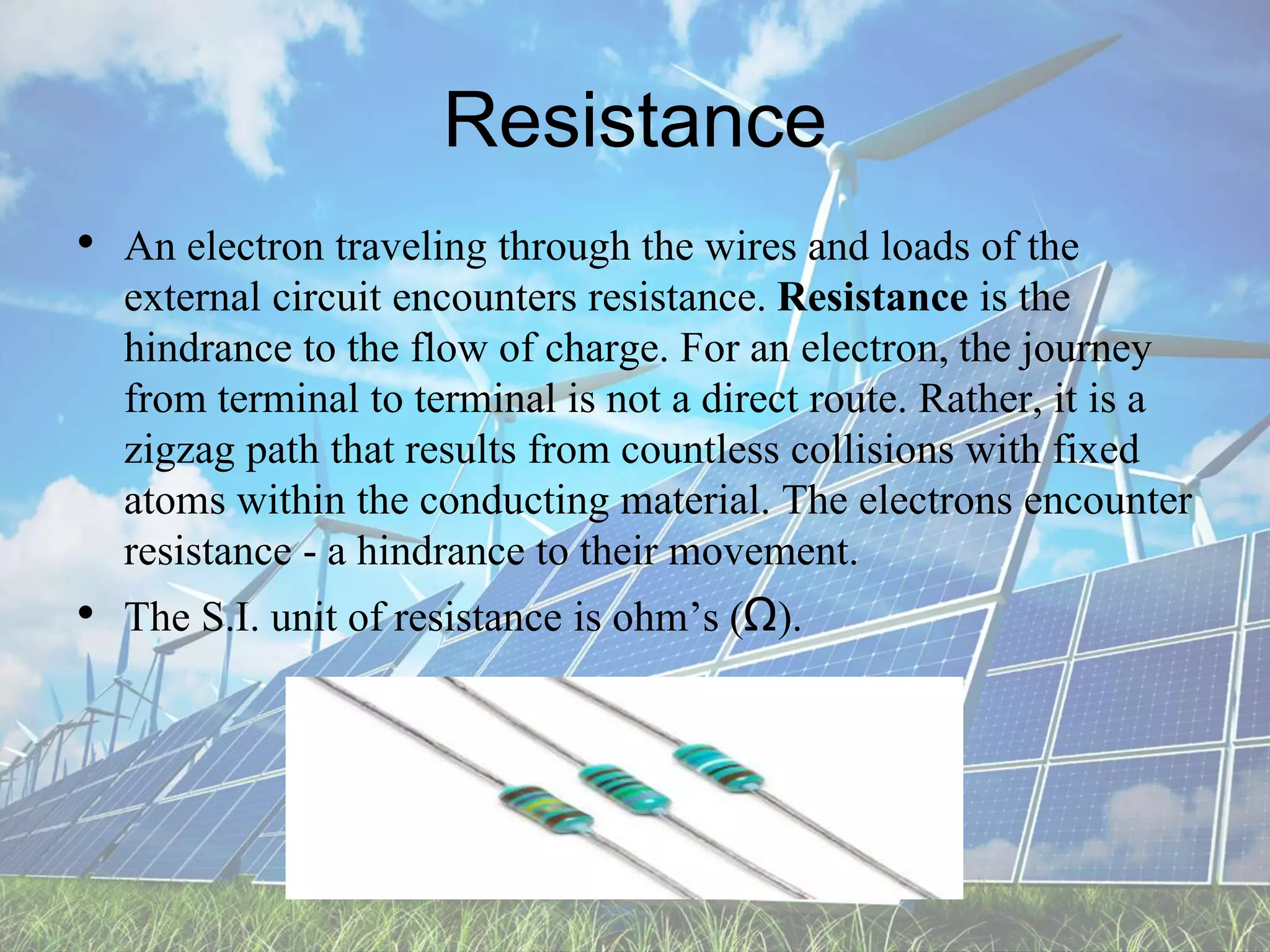 Resistance
• An electron traveling through the wires and loads of the
external circuit encounters resistance. Resistance is the
hindrance to the flow of charge. For an electron, the journey
from terminal to terminal is not a direct route. Rather, it is a
zigzag path that results from countless collisions with fixed
atoms within the conducting material. The electrons encounter
resistance - a hindrance to their movement.
• The S.I. unit of resistance is ohm’s (Ω).
 