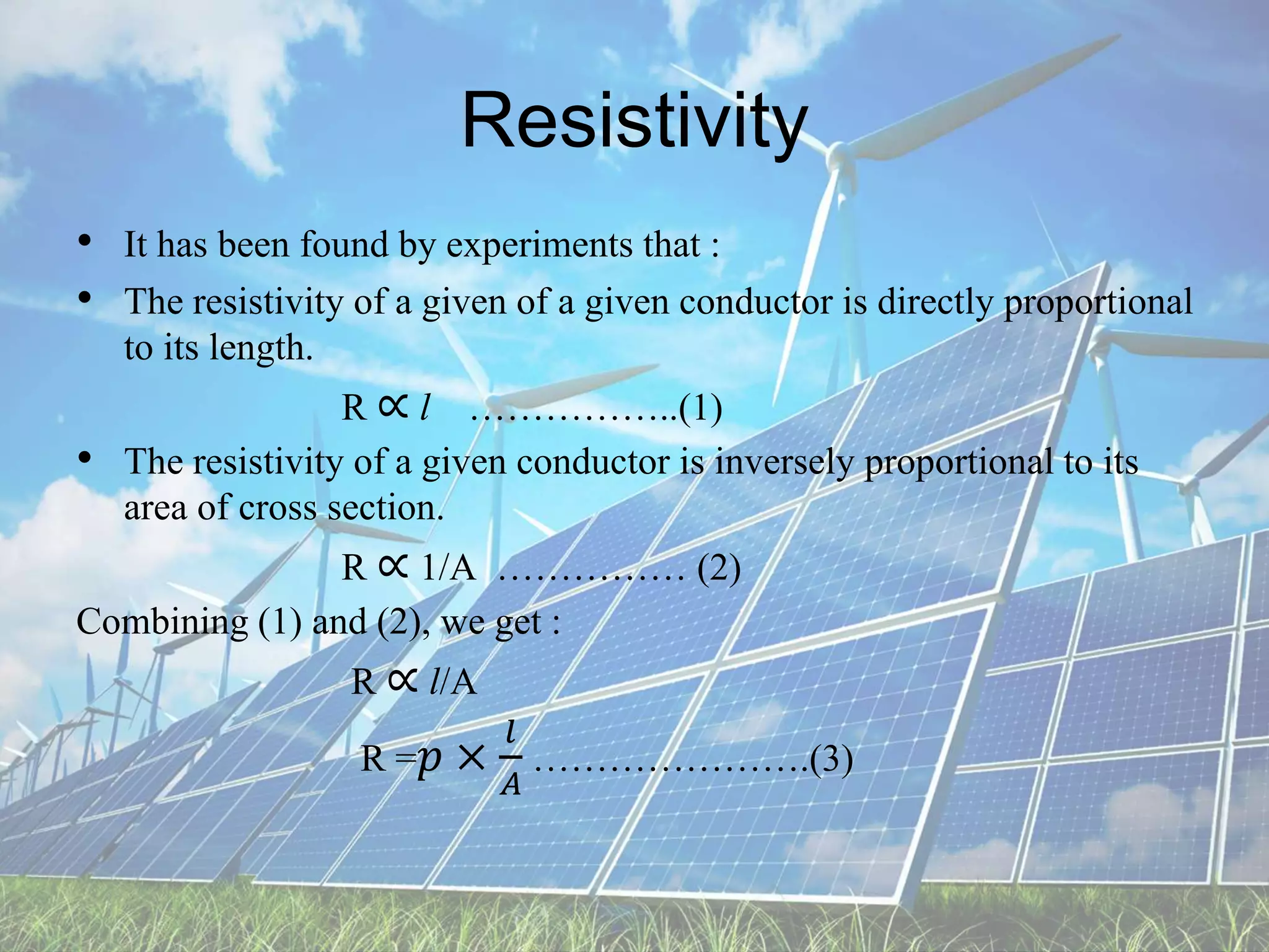 Resistivity
• It has been found by experiments that :
• The resistivity of a given of a given conductor is directly proportional
to its length.
R ∝ l ……………..(1)
• The resistivity of a given conductor is inversely proportional to its
area of cross section.
R ∝ 1/A …………… (2)
Combining (1) and (2), we get :
R ∝ l/A
R =𝑝 ×
𝑙
𝐴
………………….(3)
 
