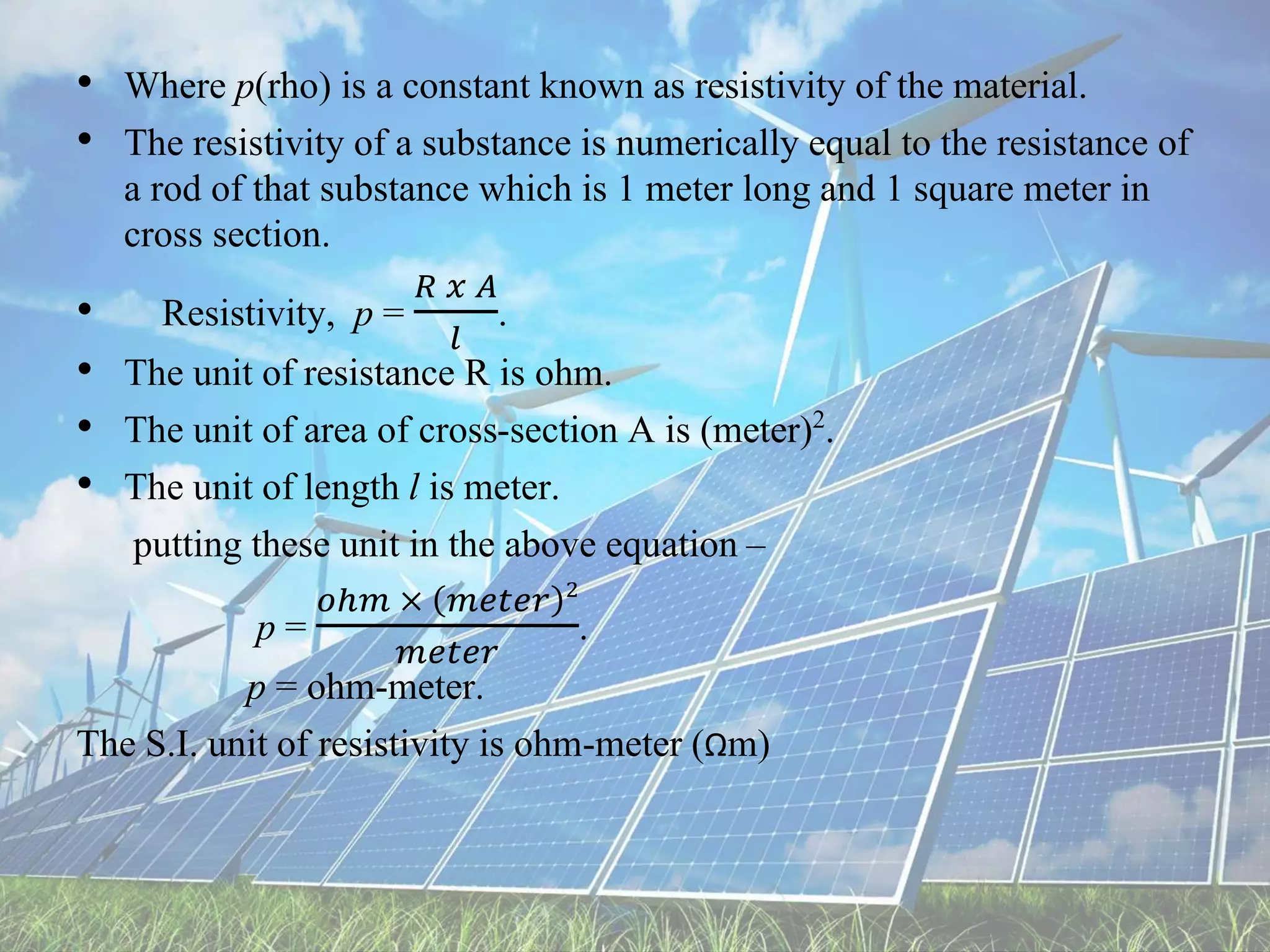 • Where p(rho) is a constant known as resistivity of the material.
• The resistivity of a substance is numerically equal to the resistance of
a rod of that substance which is 1 meter long and 1 square meter in
cross section.
• Resistivity, p =
𝑅 𝑥 𝐴
𝑙
.
• The unit of resistance R is ohm.
• The unit of area of cross-section A is (meter)2.
• The unit of length l is meter.
putting these unit in the above equation –
p =
𝑜ℎ𝑚 × 𝑚𝑒𝑡𝑒𝑟 2
𝑚𝑒𝑡𝑒𝑟
.
p = ohm-meter.
The S.I. unit of resistivity is ohm-meter (Ωm)
 
