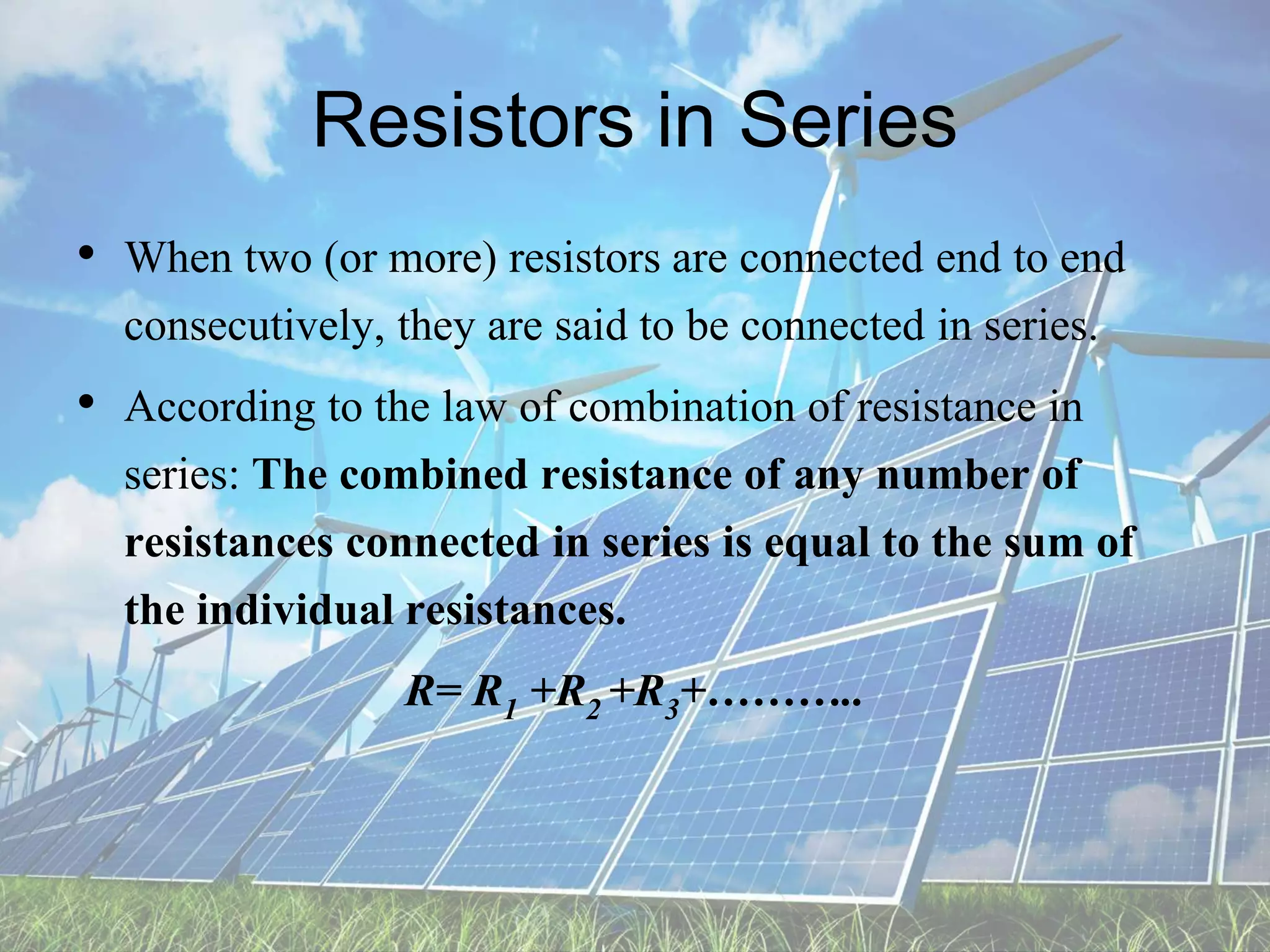 Resistors in Series
• When two (or more) resistors are connected end to end
consecutively, they are said to be connected in series.
• According to the law of combination of resistance in
series: The combined resistance of any number of
resistances connected in series is equal to the sum of
the individual resistances.
R= R1 +R2 +R3+………..
 