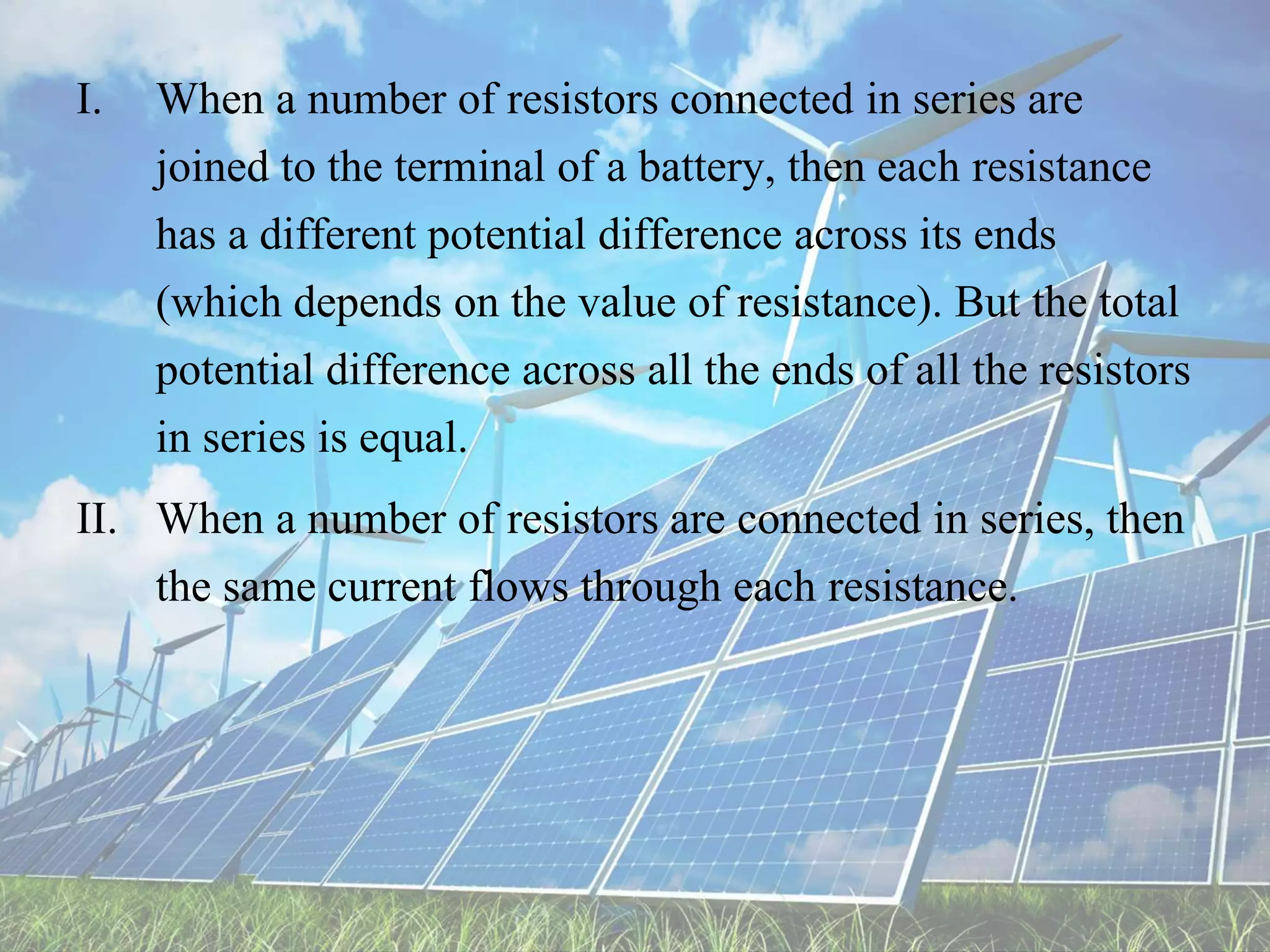 I. When a number of resistors connected in series are
joined to the terminal of a battery, then each resistance
has a different potential difference across its ends
(which depends on the value of resistance). But the total
potential difference across all the ends of all the resistors
in series is equal.
II. When a number of resistors are connected in series, then
the same current flows through each resistance.
 